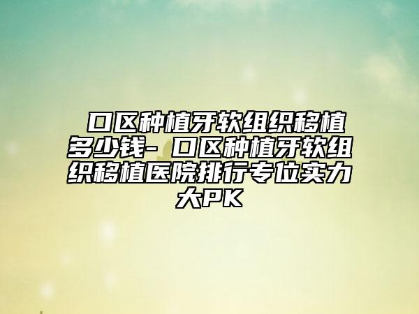 硚口区种植牙软组织移植多少钱-硚口区种植牙软组织移植医院排行专位实力大PK
