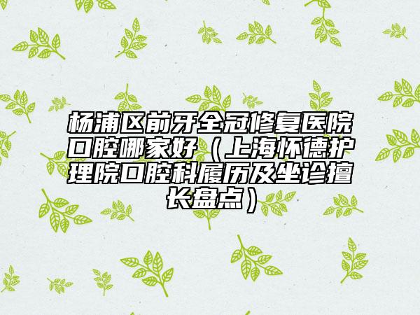 杨浦区前牙全冠修复医院口腔哪家好（上海怀德护理院口腔科履历及坐诊擅长盘点）