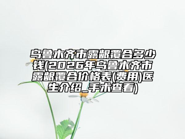 乌鲁木齐市露龈覆合多少钱(2026年乌鲁木齐市露龈覆合价格表(费用)医生介绍_手术查看)