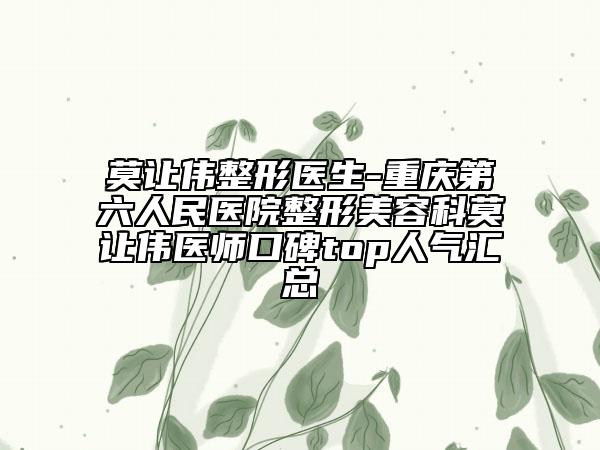 莫让伟整形医生-重庆第六人民医院整形美容科莫让伟医师口碑top人气汇总