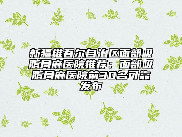 新疆维吾尔自治区面部吸脂局麻医院推荐：面部吸脂局麻医院前30名可靠发布