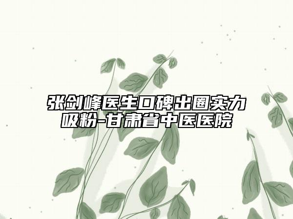 张剑峰医生口碑出圈实力吸粉-甘肃省中医医院