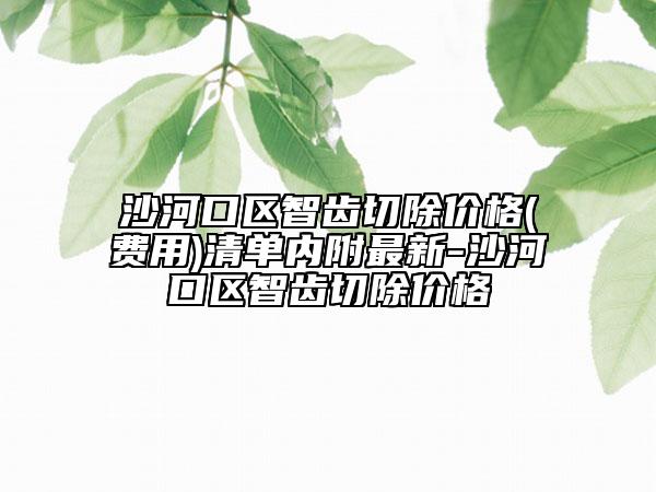沙河口区智齿切除价格(费用)清单内附最新-沙河口区智齿切除价格