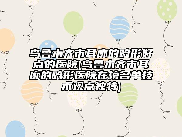 乌鲁木齐市耳廓的畸形好点的医院(乌鲁木齐市耳廓的畸形医院在榜名单技术观点独特)