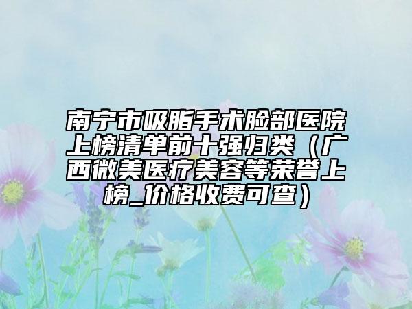 南宁市吸脂手术脸部医院上榜清单前十强归类（广西微美医疗美容等荣誉上榜_价格收费可查）