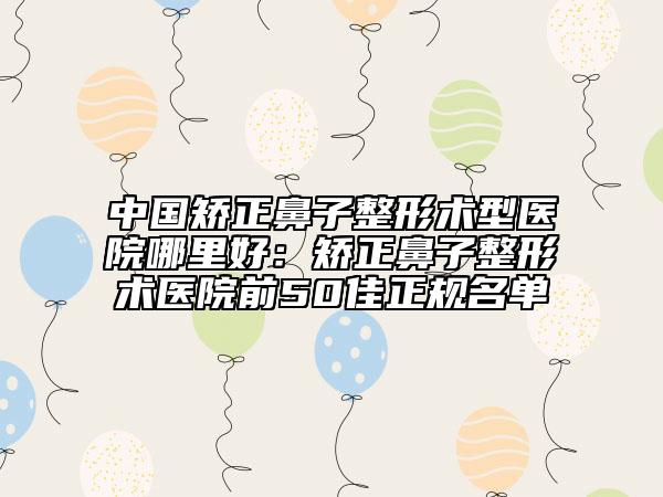 中国矫正鼻子整形术型医院哪里好：矫正鼻子整形术医院前50佳正规名单