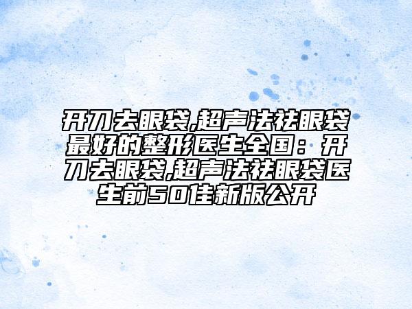 开刀去眼袋,超声法祛眼袋最好的整形医生全国：开刀去眼袋,超声法祛眼袋医生前50佳新版公开