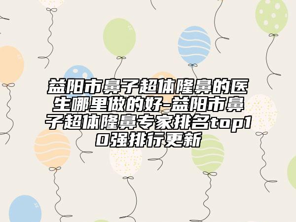 益阳市鼻子超体隆鼻的医生哪里做的好-益阳市鼻子超体隆鼻专家排名top10强排行更新
