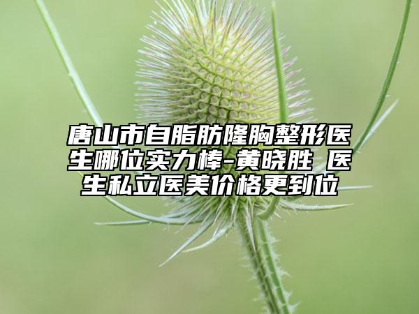 唐山市自脂肪隆胸整形医生哪位实力棒-黄晓胜‌医生私立医美价格更到位