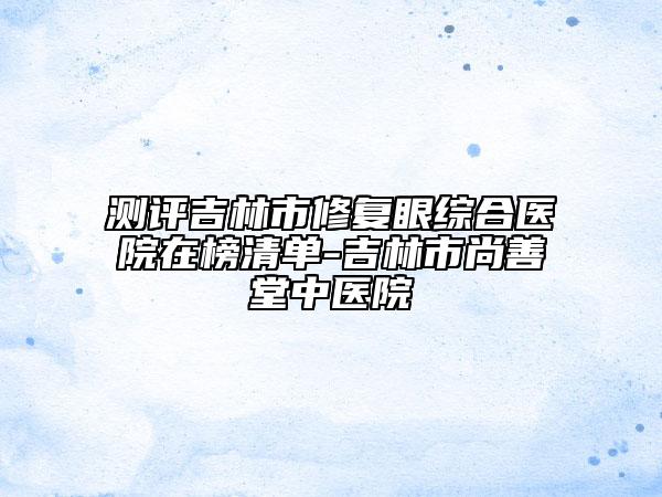 测评吉林市修复眼综合医院在榜清单-吉林市尚善堂中医院