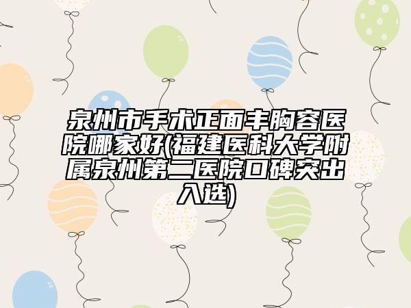 泉州市手术正面丰胸容医院哪家好(福建医科大学附属泉州第二医院口碑突出入选)