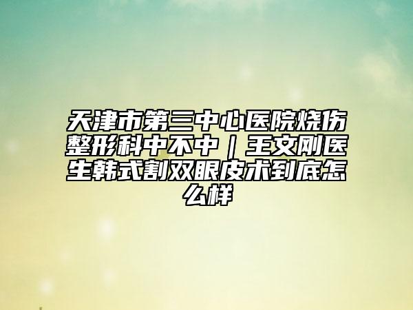 天津市第三中心医院烧伤整形科中不中｜王文刚医生韩式割双眼皮术到底怎么样