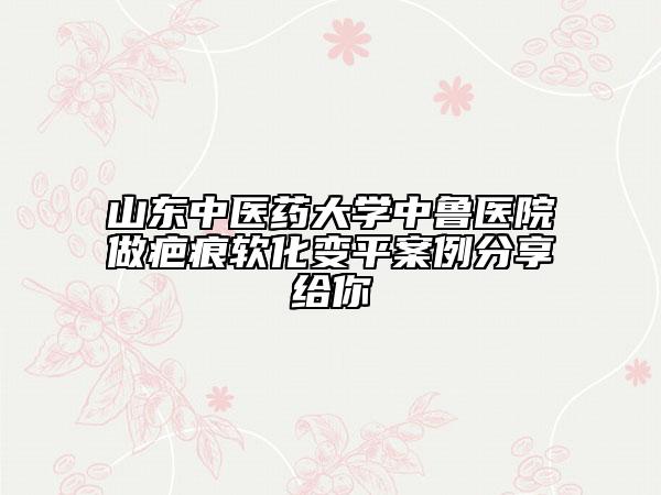 山东中医药大学中鲁医院做疤痕软化变平案例分享给你