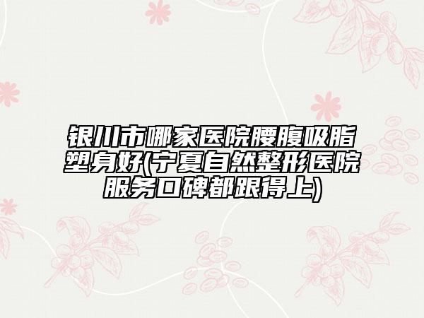银川市哪家医院腰腹吸脂塑身好(宁夏自然整形医院服务口碑都跟得上)