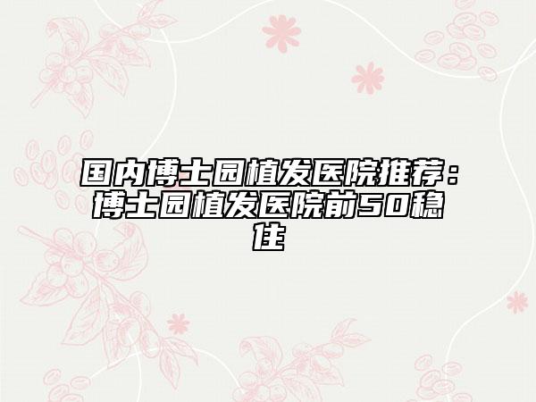 国内博士园植发医院推荐：博士园植发医院前50稳住
