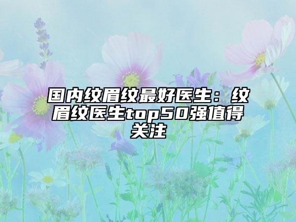 国内纹眉纹最好医生：纹眉纹医生top50强值得关注