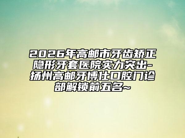 2026年高邮市牙齿矫正隐形牙套医院实力突出-扬州高邮牙博仕口腔门诊部解锁前五名~