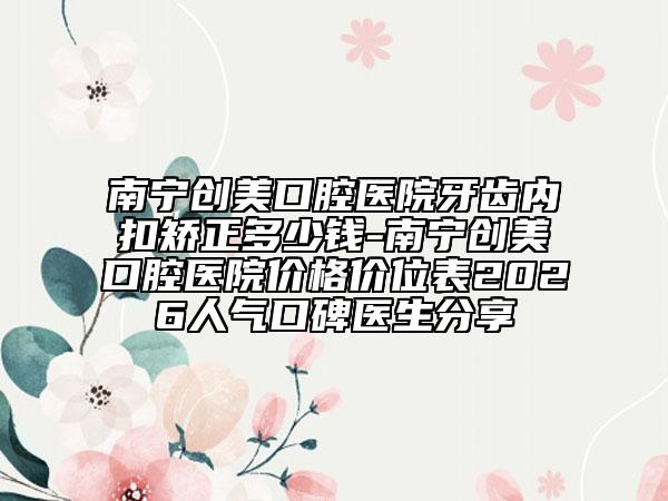 南宁创美口腔医院牙齿内扣矫正多少钱-南宁创美口腔医院价格价位表2026人气口碑医生分享