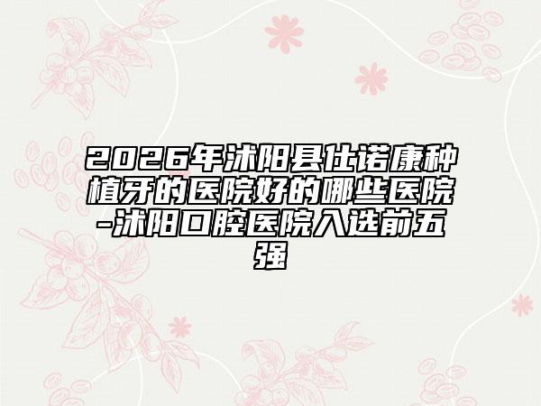 2026年沭阳县仕诺康种植牙的医院好的哪些医院-沭阳口腔医院入选前五强