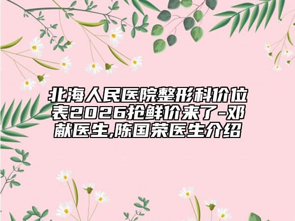 北海人民医院整形科价位表2026抢鲜价来了-邓献医生,陈国荣医生介绍