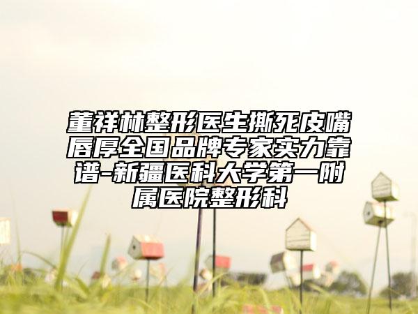 董祥林整形医生撕死皮嘴唇厚全国品牌专家实力靠谱-新疆医科大学第一附属医院整形科