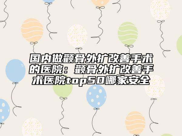 国内做颧骨外扩改善手术的医院：颧骨外扩改善手术医院top50哪家安全