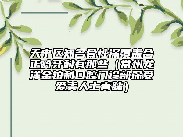 天宁区知名骨性深覆盖合正畸牙科有那些（常州龙洋金铂利口腔门诊部深受爱美人士青睐）