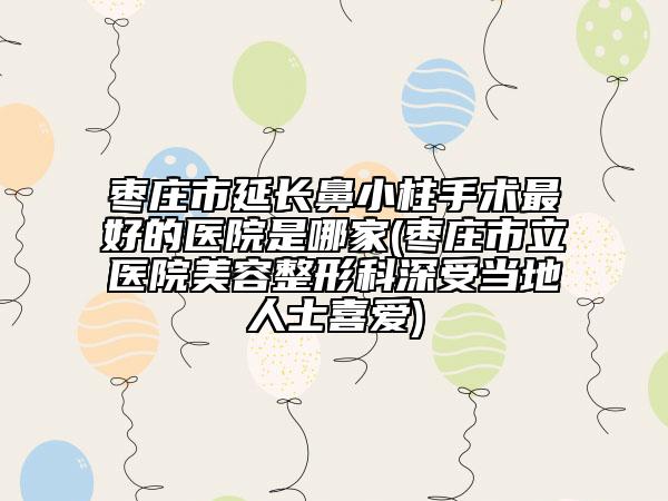 枣庄市延长鼻小柱手术最好的医院是哪家(枣庄市立医院美容整形科深受当地人士喜爱)