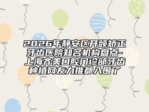 2026年静安区开颌矫正牙齿医院知名机构盘点-上海齐美口腔门诊部牙齿种植网友力推都入围了