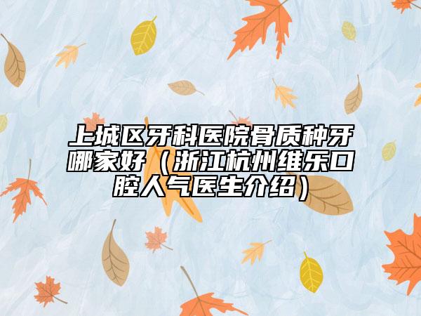 上城区牙科医院骨质种牙哪家好（浙江杭州维乐口腔人气医生介绍）
