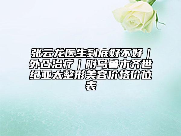 张云龙医生到底好不好｜外凸治疗｜附乌鲁木齐世纪亚太整形美容价格价位表