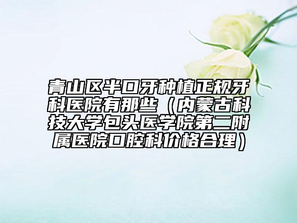 青山区半口牙种植正规牙科医院有那些（内蒙古科技大学包头医学院第二附属医院口腔科价格合理）