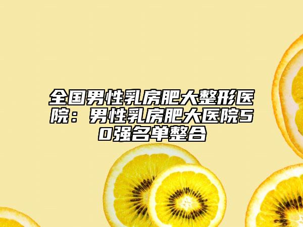 全国男性乳房肥大整形医院：男性乳房肥大医院50强名单整合