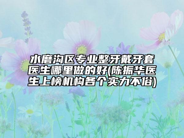 水磨沟区专业整牙戴牙套医生哪里做的好(陈振华医生上榜机构各个实力不俗)