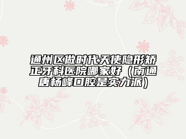 通州区做时代天使隐形矫正牙科医院哪家好（南通唐杨峰口腔是实力派）