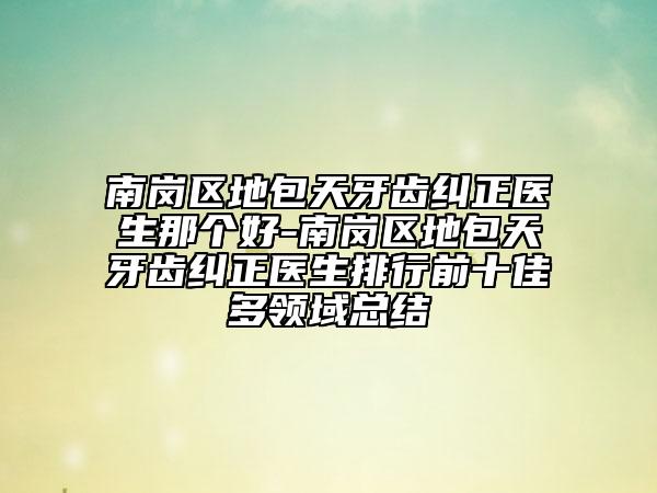南岗区地包天牙齿纠正医生那个好-南岗区地包天牙齿纠正医生排行前十佳多领域总结