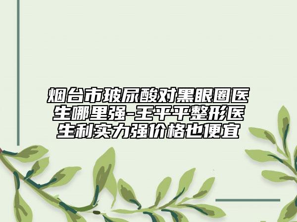 烟台市玻尿酸对黑眼圈医生哪里强-王平平整形医生利实力强价格也便宜