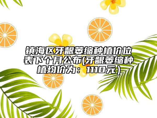 镇海区牙龈萎缩种植价位表下个月公布(牙龈萎缩种植均价为：1110元）