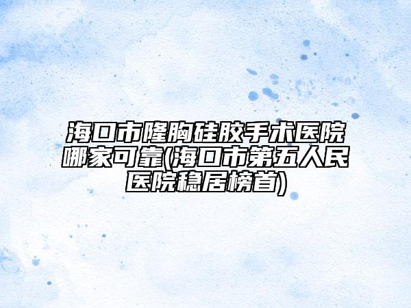 海口市隆胸硅胶手术医院哪家可靠(海口市第五人民医院稳居榜首)