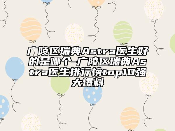广陵区瑞典Astra医生好的是哪个-广陵区瑞典Astra医生排行榜top10强大爆料