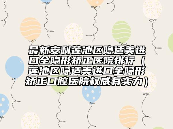 最新安利莲池区隐适美进口全隐形矫正医院排行（莲池区隐适美进口全隐形矫正口腔医院权威有实力）