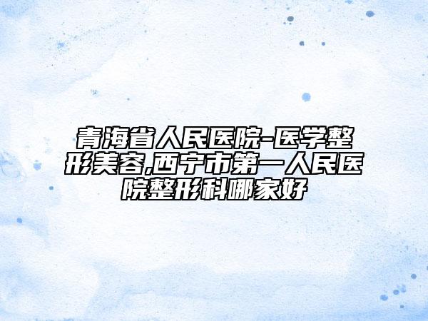 青海省人民医院-医学整形美容,西宁市第一人民医院整形科哪家好