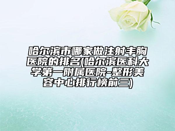 哈尔滨市哪家做注射丰胸医院的排名(哈尔滨医科大学第一附属医院-整形美容中心排行榜前三)