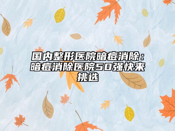 国内整形医院暗痘消除：暗痘消除医院50强快来挑选