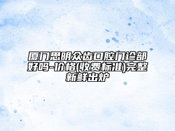 厦门思明众齿口腔门诊部好吗-价格(收费标准)完整新鲜出炉