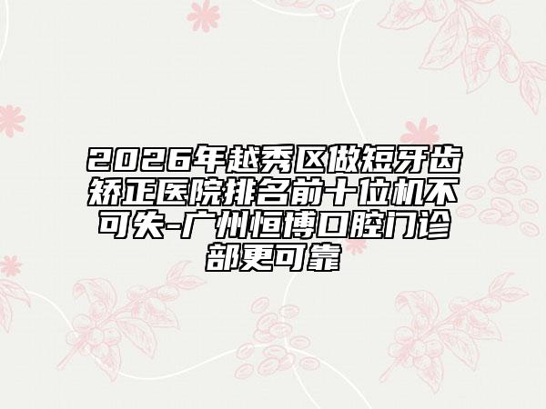 2026年越秀区做短牙齿矫正医院排名前十位机不可失-广州恒博口腔门诊部更可靠
