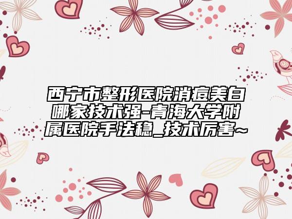 西宁市整形医院消痘美白哪家技术强-青海大学附属医院手法稳_技术厉害~