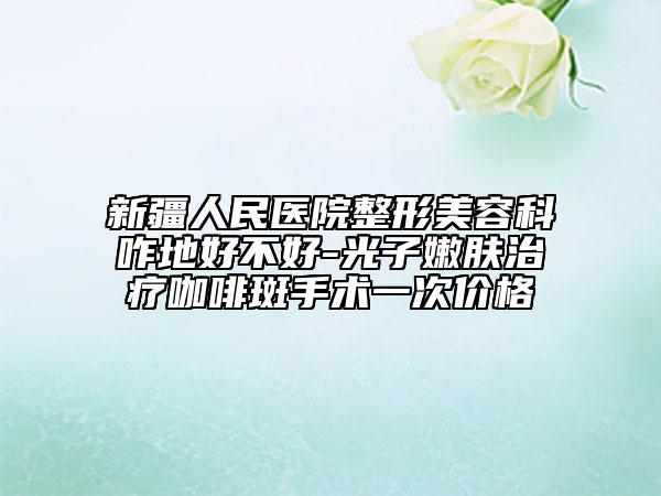 新疆人民医院整形美容科咋地好不好-光子嫩肤治疗咖啡斑手术一次价格