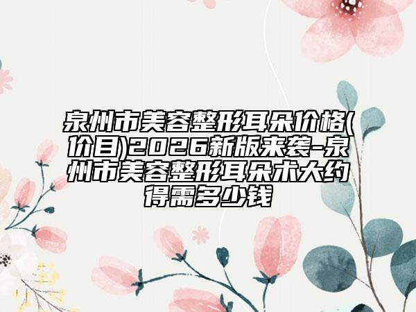 泉州市美容整形耳朵价格(价目)2026新版来袭-泉州市美容整形耳朵术大约得需多少钱