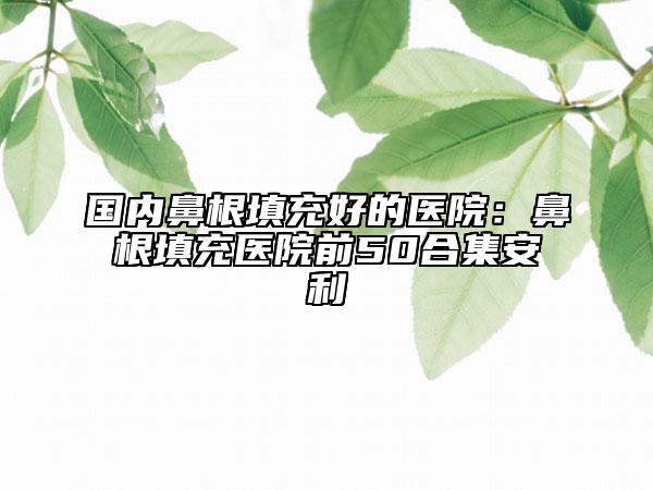 国内鼻根填充好的医院：鼻根填充医院前50合集安利